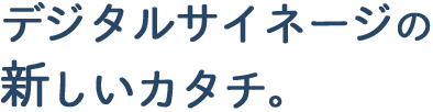 デジタルサイネージの新しいカタチ。